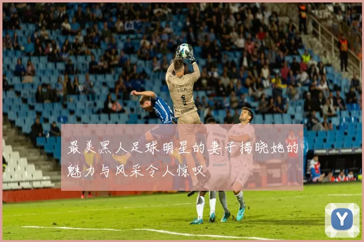 最美黑人足球明星的妻子揭晓她的魅力与风采令人惊叹
