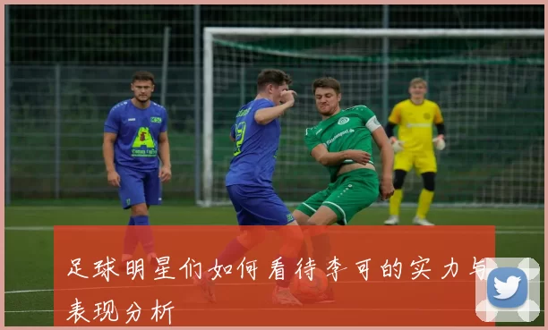 足球明星们如何看待李可的实力与表现分析
