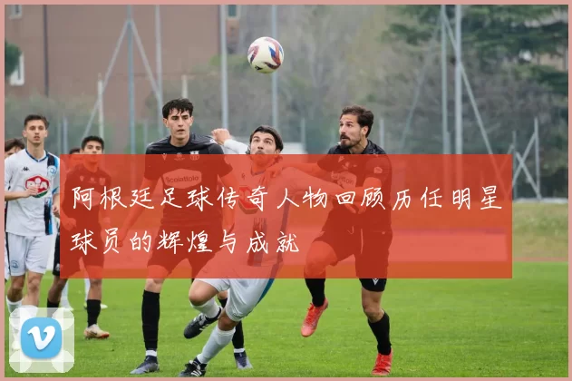 阿根廷足球传奇人物回顾历任明星球员的辉煌与成就