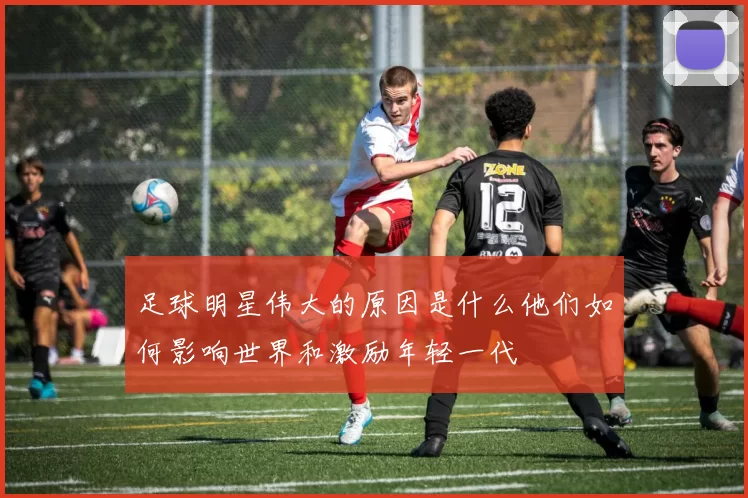 足球明星伟大的原因是什么他们如何影响世界和激励年轻一代