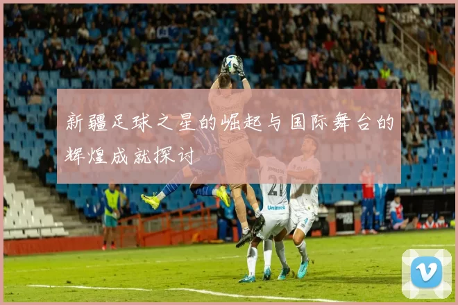 新疆足球之星的崛起与国际舞台的辉煌成就探讨
