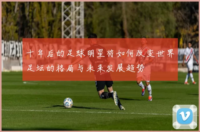 十年后的足球明星将如何改变世界足坛的格局与未来发展趋势