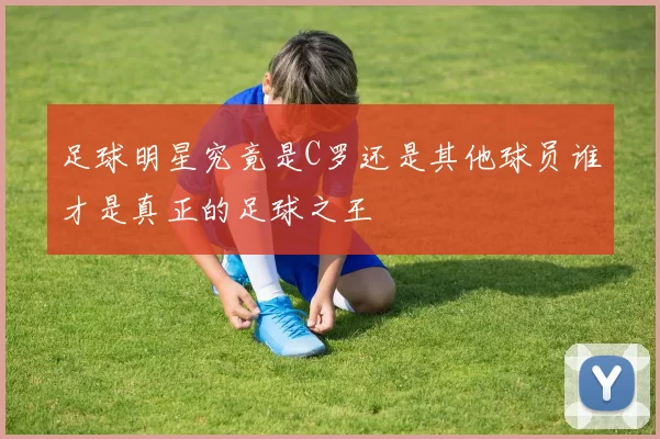 足球明星究竟是C罗还是其他球员谁才是真正的足球之王