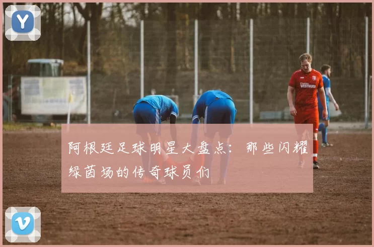 阿根廷足球明星大盘点：那些闪耀绿茵场的传奇球员们