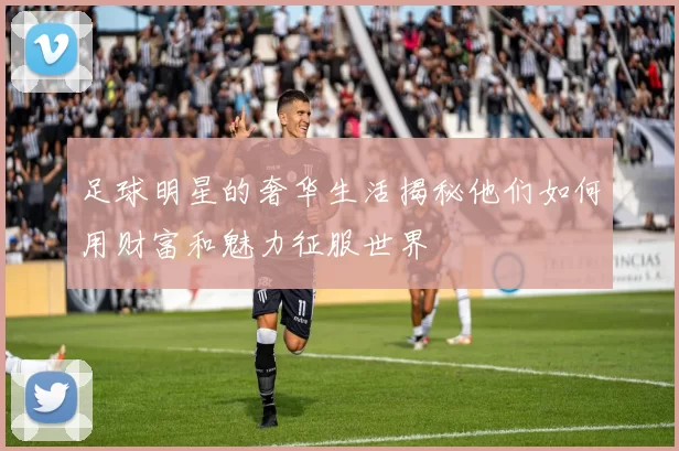 足球明星的奢华生活揭秘他们如何用财富和魅力征服世界
