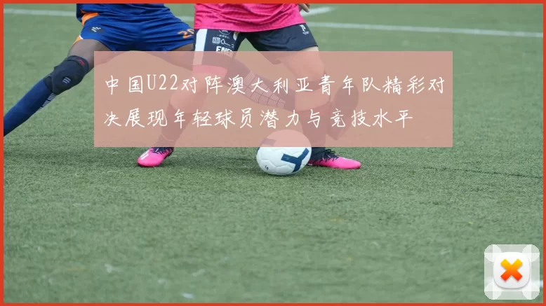 中国U22对阵澳大利亚青年队精彩对决展现年轻球员潜力与竞技水平