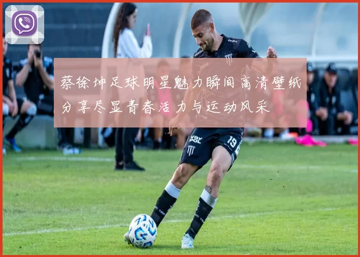 蔡徐坤足球明星魅力瞬间高清壁纸分享尽显青春活力与运动风采
