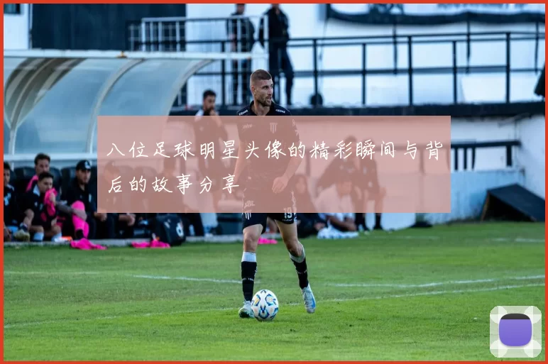 八位足球明星头像的精彩瞬间与背后的故事分享