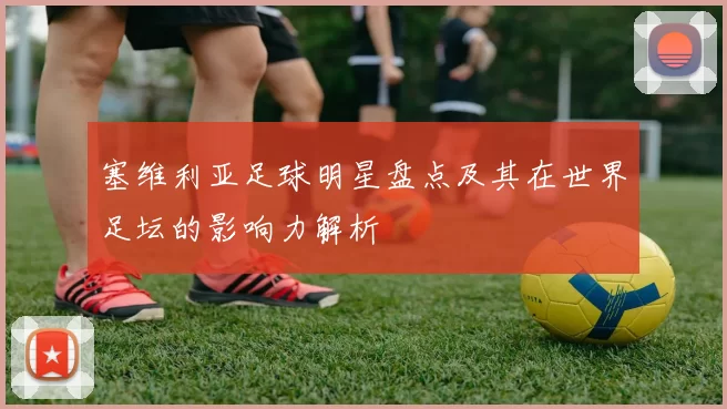 塞维利亚足球明星盘点及其在世界足坛的影响力解析