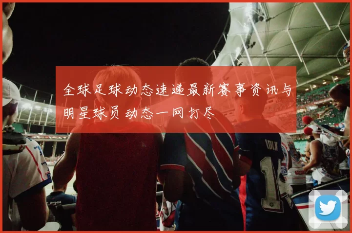 全球足球动态速递最新赛事资讯与明星球员动态一网打尽