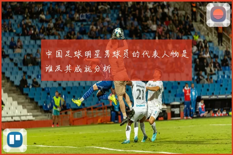 中国足球明星男球员的代表人物是谁及其成就分析