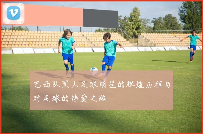 巴西队黑人足球明星的辉煌历程与对足球的热爱之路