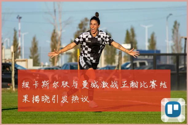 纽卡斯尔联与曼城激战正酣比赛结果揭晓引发热议