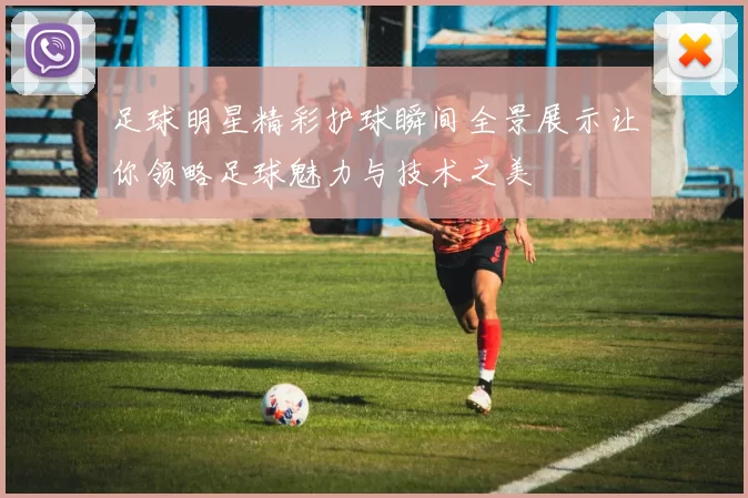 足球明星精彩护球瞬间全景展示让你领略足球魅力与技术之美