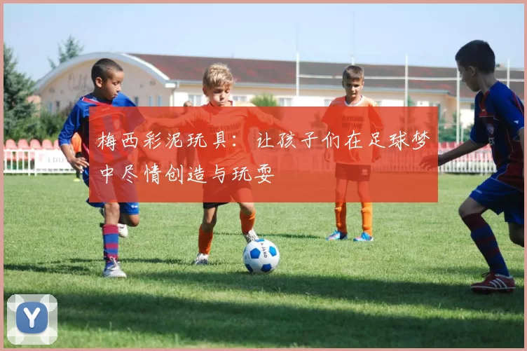 梅西彩泥玩具：让孩子们在足球梦中尽情创造与玩耍