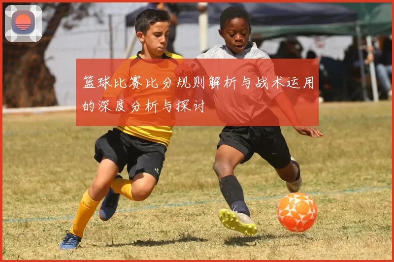 篮球比赛比分规则解析与战术运用的深度分析与探讨
