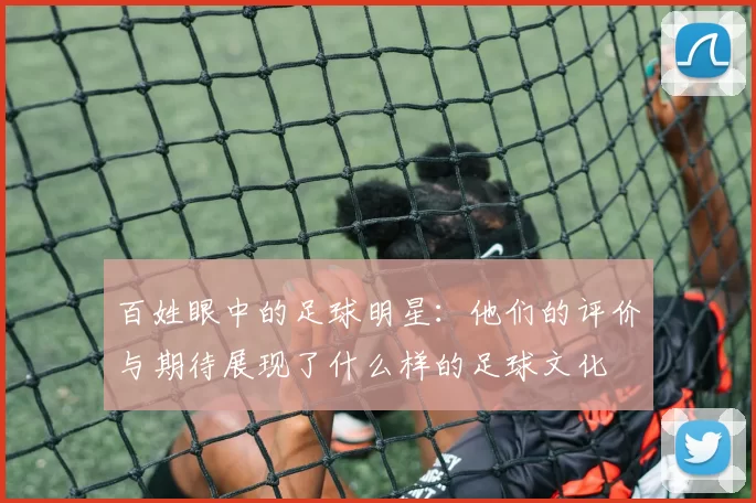 百姓眼中的足球明星：他们的评价与期待展现了什么样的足球文化