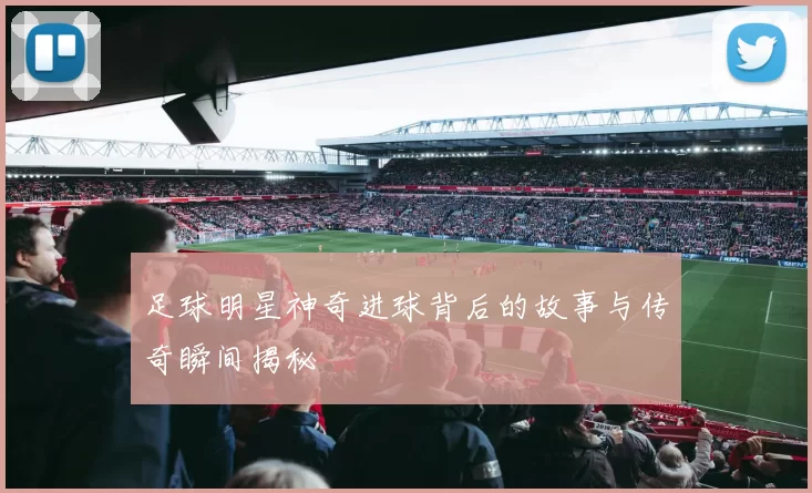 足球明星神奇进球背后的故事与传奇瞬间揭秘