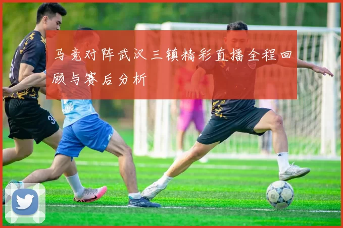 马竞对阵武汉三镇精彩直播全程回顾与赛后分析