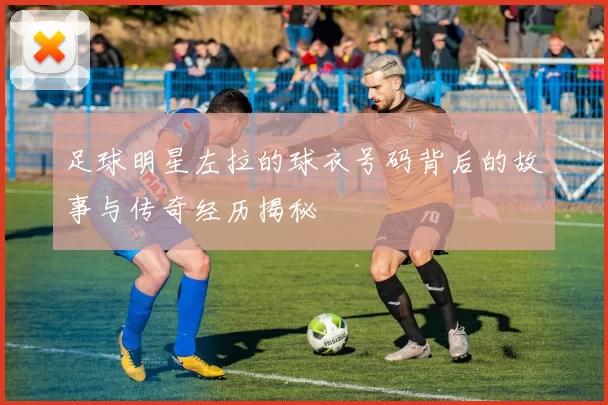 足球明星左拉的球衣号码背后的故事与传奇经历揭秘