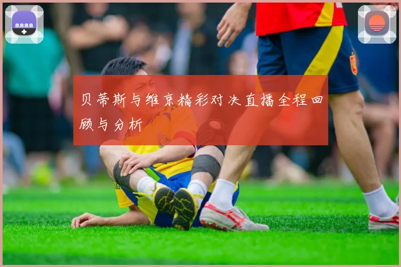 贝蒂斯与维京精彩对决直播全程回顾与分析