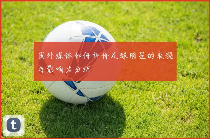 国外媒体如何评价足球明星的表现与影响力分析