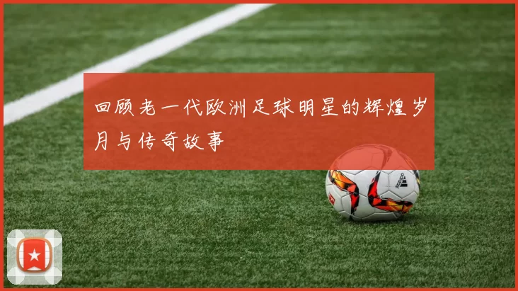 回顾老一代欧洲足球明星的辉煌岁月与传奇故事