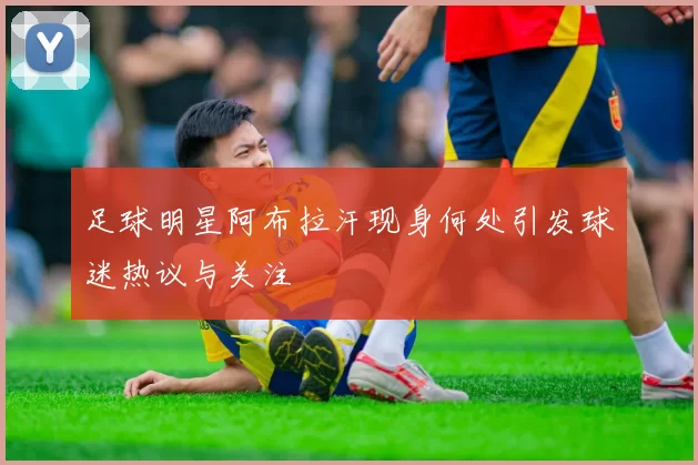足球明星阿布拉汗现身何处引发球迷热议与关注