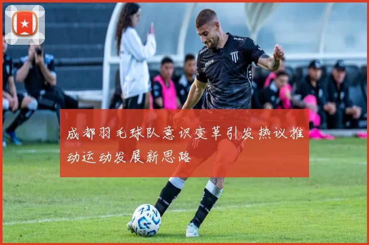 成都羽毛球队意识变革引发热议推动运动发展新思路