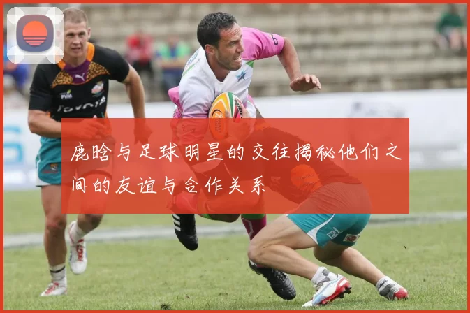 鹿晗与足球明星的交往揭秘他们之间的友谊与合作关系