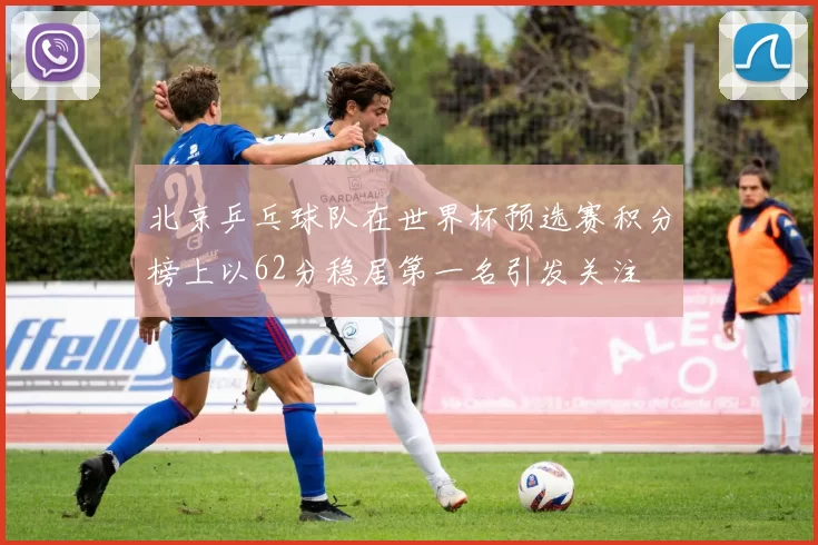 北京乒乓球队在世界杯预选赛积分榜上以62分稳居第一名引发关注