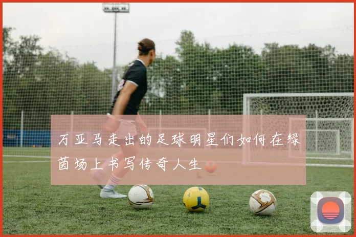 万亚马走出的足球明星们如何在绿茵场上书写传奇人生