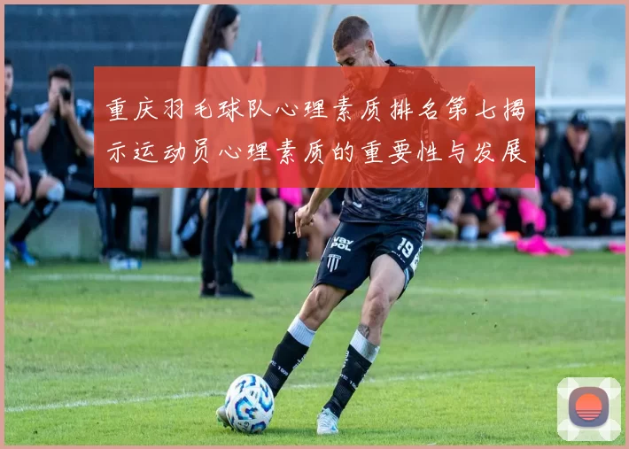 重庆羽毛球队心理素质排名第七揭示运动员心理素质的重要性与发展潜力