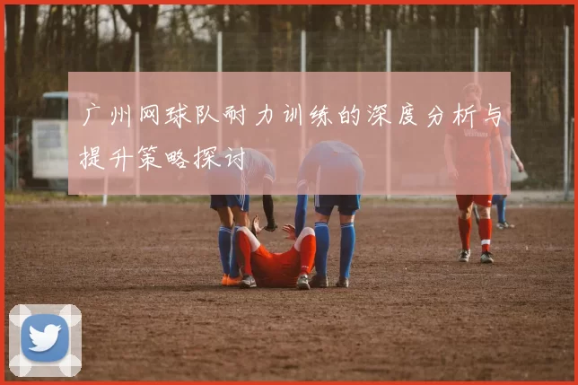 广州网球队耐力训练的深度分析与提升策略探讨