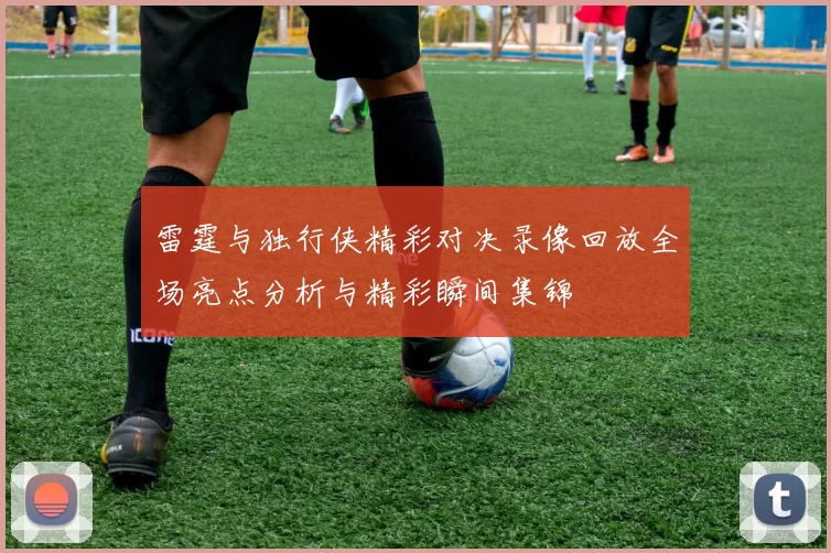 雷霆与独行侠精彩对决录像回放全场亮点分析与精彩瞬间集锦
