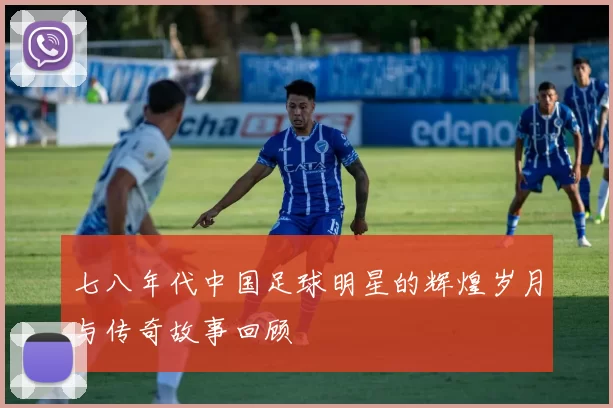 七八年代中国足球明星的辉煌岁月与传奇故事回顾