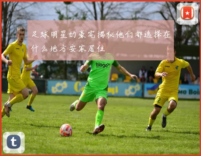 足球明星的豪宅揭秘他们都选择在什么地方安家居住