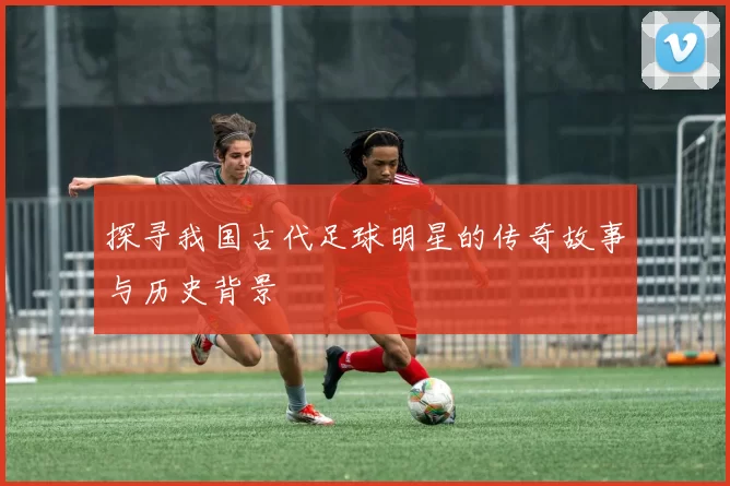 探寻我国古代足球明星的传奇故事与历史背景