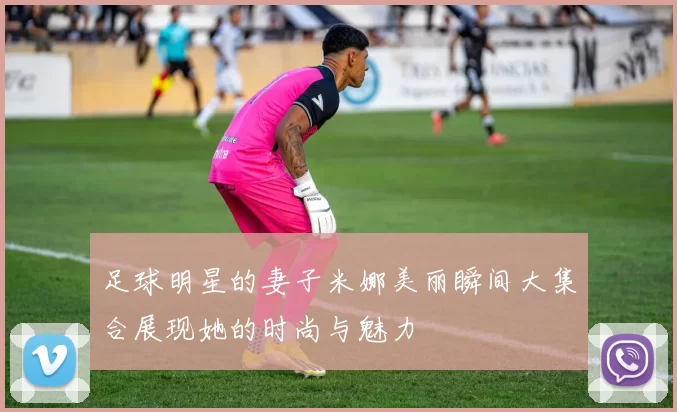 足球明星的妻子米娜美丽瞬间大集合展现她的时尚与魅力