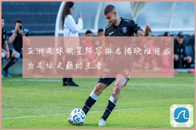 亚洲足球明星阵容排名揭晓谁将成为足坛之巅的王者
