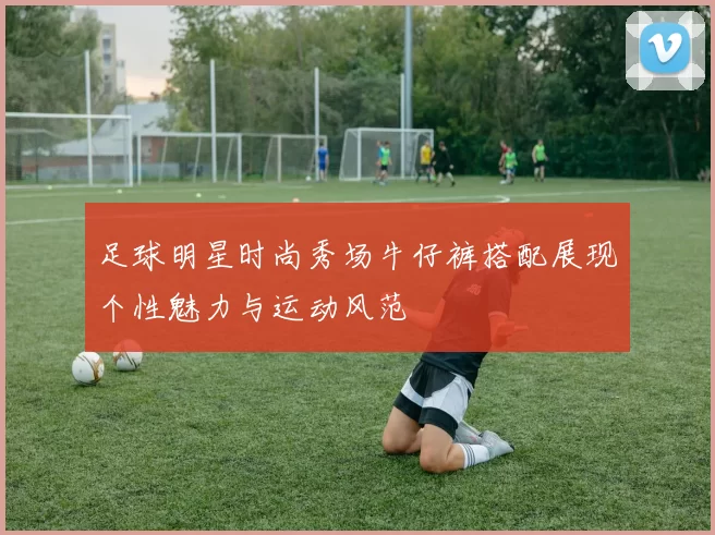 足球明星时尚秀场牛仔裤搭配展现个性魅力与运动风范