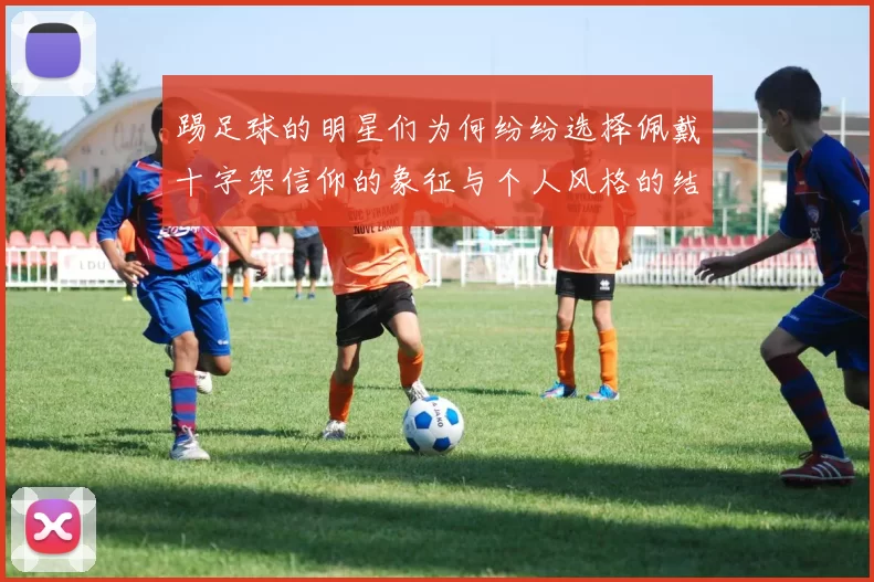 踢足球的明星们为何纷纷选择佩戴十字架信仰的象征与个人风格的结合