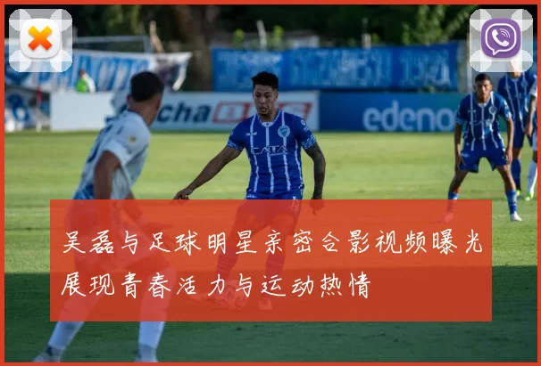 吴磊与足球明星亲密合影视频曝光展现青春活力与运动热情