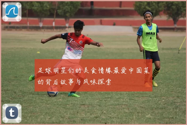 足球明星们的美食情缘最爱中国菜的背后故事与风味探索