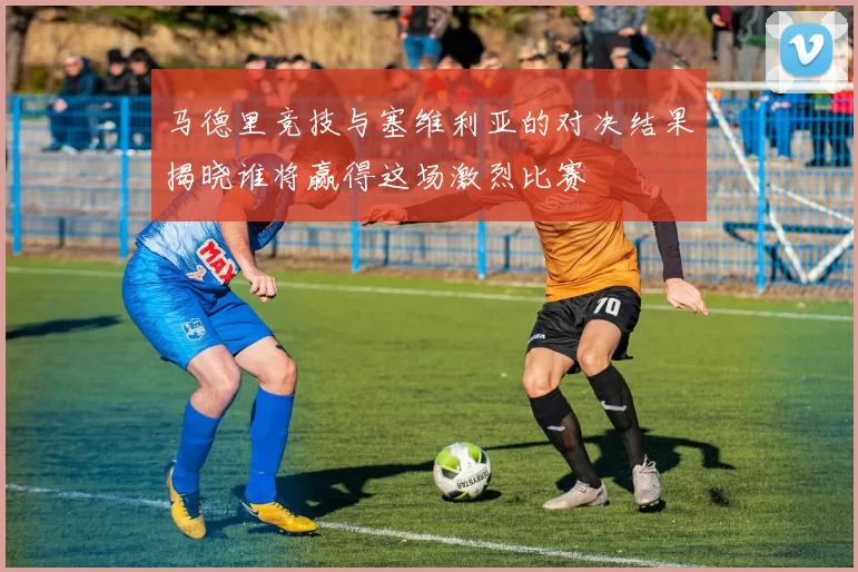马德里竞技与塞维利亚的对决结果揭晓谁将赢得这场激烈比赛