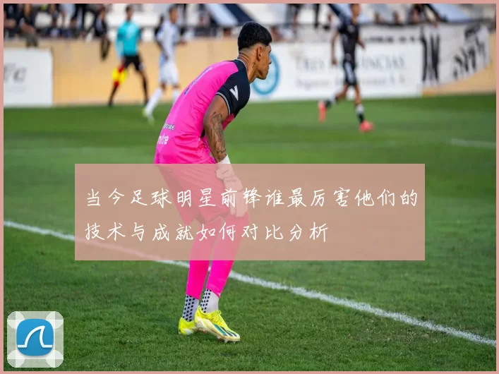 当今足球明星前锋谁最厉害他们的技术与成就如何对比分析