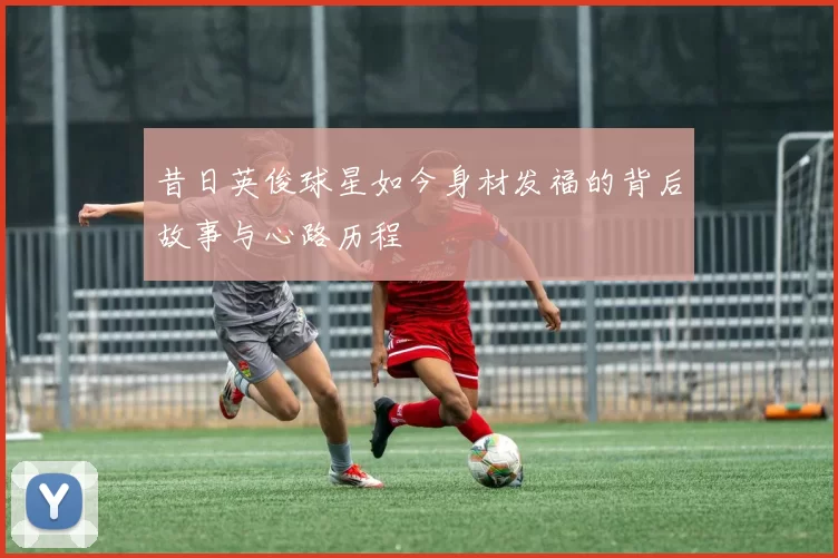 昔日英俊球星如今身材发福的背后故事与心路历程