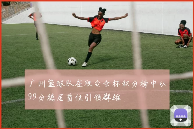 广州篮球队在联合会杯积分榜中以99分稳居首位引领群雄