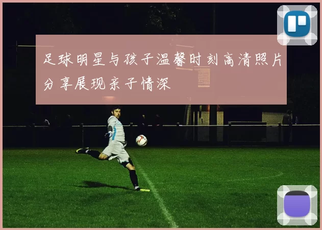 足球明星与孩子温馨时刻高清照片分享展现亲子情深