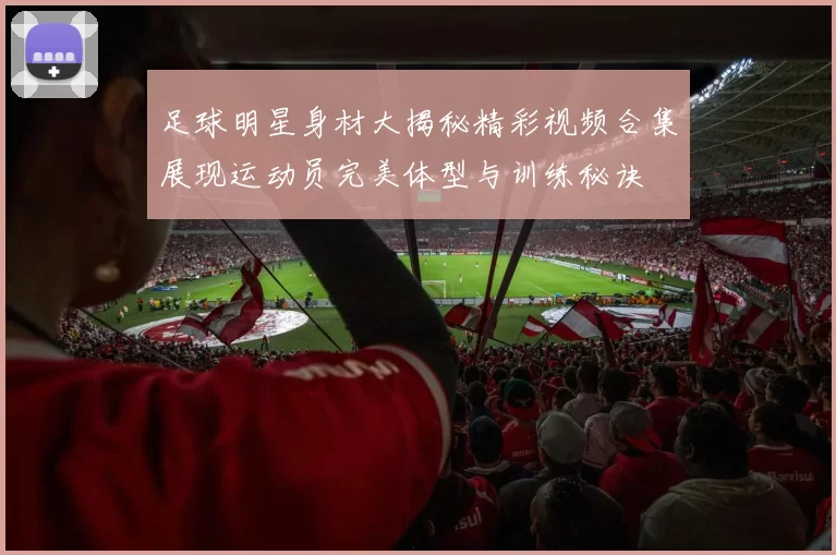 足球明星身材大揭秘精彩视频合集展现运动员完美体型与训练秘诀